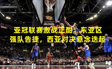 亚冠联赛激战正酣：东亚区强队告捷，西亚对决悬念迭起