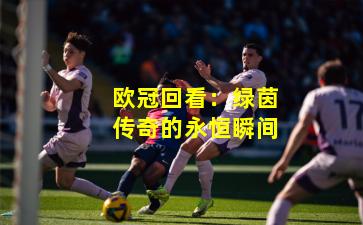 欧冠回看：绿茵传奇的永恒瞬间