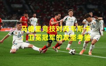 马德里竞技对阵韦斯卡：卫冕冠军的攻坚考验