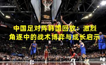 中国足对阵韩国回放：激烈角逐中的战术博弈与成长启示