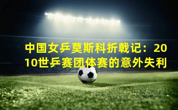 中国女乒莫斯科折戟记：2010世乒赛团体赛的意外失利