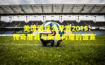 美国网球公开赛2015：传奇落幕与新星闪耀的盛宴