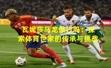 瓦妮莎马龙做过吗:探索体育世家的传承与挑战