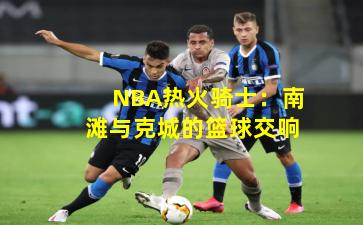 NBA热火骑士：南滩与克城的篮球交响