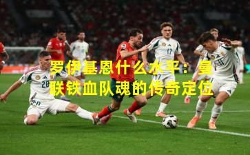 罗伊基恩什么水平:曼联铁血队魂的传奇定位