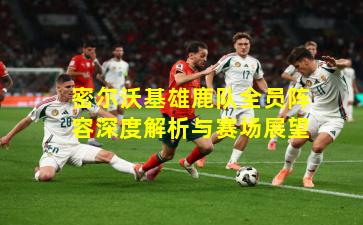 密尔沃基雄鹿队全员阵容深度解析与赛场展望