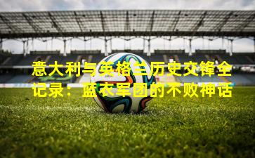 意大利与英格兰历史交锋全记录:蓝衣军团的不败神话