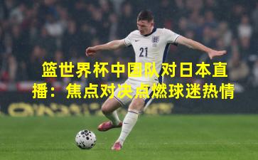 篮世界杯中国队对日本直播：焦点对决点燃球迷热情