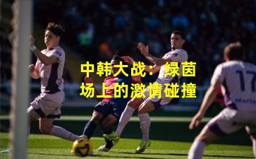 中韩大战：绿茵场上的激情碰撞