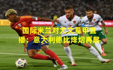 国际米兰对尤文意甲直播：意大利德比烽烟再起